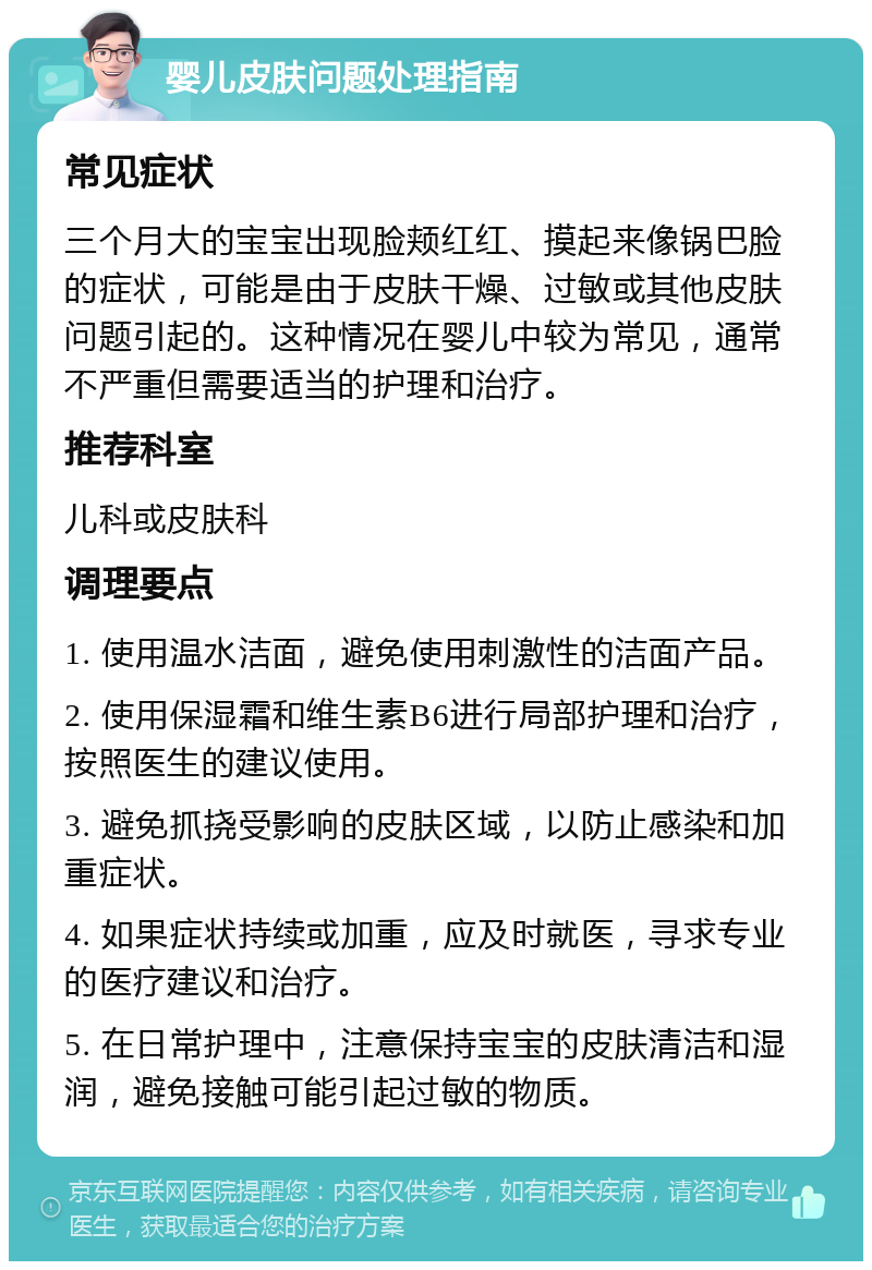 婴儿皮肤问题处理指南 常见症状 三个月大的宝宝出现脸颊红红、摸起来像锅巴脸的症状，可能是由于皮肤干燥、过敏或其他皮肤问题引起的。这种情况在婴儿中较为常见，通常不严重但需要适当的护理和治疗。 推荐科室 儿科或皮肤科 调理要点 1. 使用温水洁面，避免使用刺激性的洁面产品。 2. 使用保湿霜和维生素B6进行局部护理和治疗，按照医生的建议使用。 3. 避免抓挠受影响的皮肤区域，以防止感染和加重症状。 4. 如果症状持续或加重，应及时就医，寻求专业的医疗建议和治疗。 5. 在日常护理中，注意保持宝宝的皮肤清洁和湿润，避免接触可能引起过敏的物质。