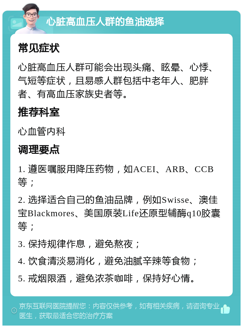 心脏高血压人群的鱼油选择 常见症状 心脏高血压人群可能会出现头痛、眩晕、心悸、气短等症状，且易感人群包括中老年人、肥胖者、有高血压家族史者等。 推荐科室 心血管内科 调理要点 1. 遵医嘱服用降压药物，如ACEI、ARB、CCB等； 2. 选择适合自己的鱼油品牌，例如Swisse、澳佳宝Blackmores、美国原装Life还原型辅酶q10胶囊等； 3. 保持规律作息，避免熬夜； 4. 饮食清淡易消化，避免油腻辛辣等食物； 5. 戒烟限酒，避免浓茶咖啡，保持好心情。