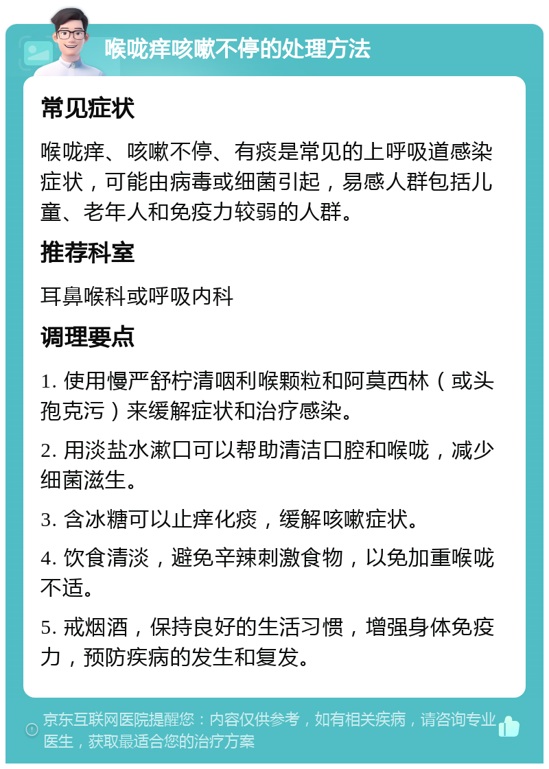 喉咙痒咳嗽不停的处理方法 常见症状 喉咙痒、咳嗽不停、有痰是常见的上呼吸道感染症状，可能由病毒或细菌引起，易感人群包括儿童、老年人和免疫力较弱的人群。 推荐科室 耳鼻喉科或呼吸内科 调理要点 1. 使用慢严舒柠清咽利喉颗粒和阿莫西林（或头孢克污）来缓解症状和治疗感染。 2. 用淡盐水漱口可以帮助清洁口腔和喉咙，减少细菌滋生。 3. 含冰糖可以止痒化痰，缓解咳嗽症状。 4. 饮食清淡，避免辛辣刺激食物，以免加重喉咙不适。 5. 戒烟酒，保持良好的生活习惯，增强身体免疫力，预防疾病的发生和复发。