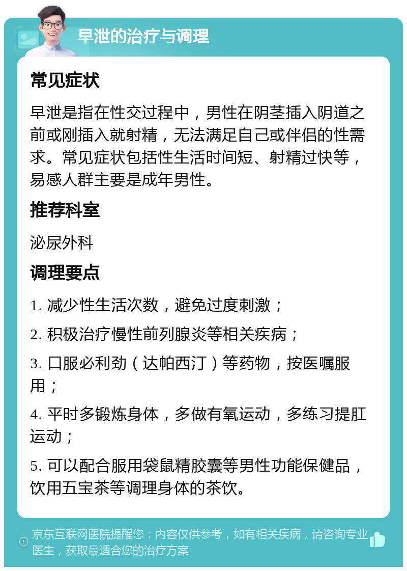 早泄的治疗与调理 常见症状 早泄是指在性交过程中，男性在阴茎插入阴道之前或刚插入就射精，无法满足自己或伴侣的性需求。常见症状包括性生活时间短、射精过快等，易感人群主要是成年男性。 推荐科室 泌尿外科 调理要点 1. 减少性生活次数，避免过度刺激； 2. 积极治疗慢性前列腺炎等相关疾病； 3. 口服必利劲（达帕西汀）等药物，按医嘱服用； 4. 平时多锻炼身体，多做有氧运动，多练习提肛运动； 5. 可以配合服用袋鼠精胶囊等男性功能保健品，饮用五宝茶等调理身体的茶饮。