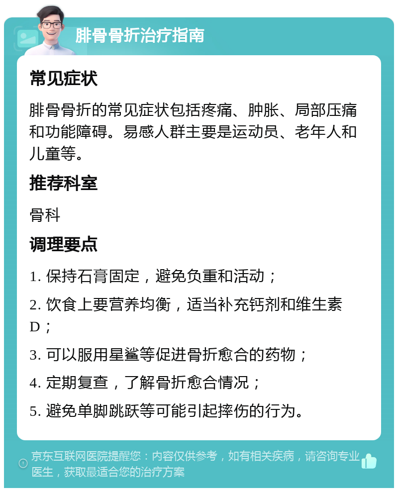 腓骨骨折治疗指南 常见症状 腓骨骨折的常见症状包括疼痛、肿胀、局部压痛和功能障碍。易感人群主要是运动员、老年人和儿童等。 推荐科室 骨科 调理要点 1. 保持石膏固定，避免负重和活动； 2. 饮食上要营养均衡，适当补充钙剂和维生素D； 3. 可以服用星鲨等促进骨折愈合的药物； 4. 定期复查，了解骨折愈合情况； 5. 避免单脚跳跃等可能引起摔伤的行为。