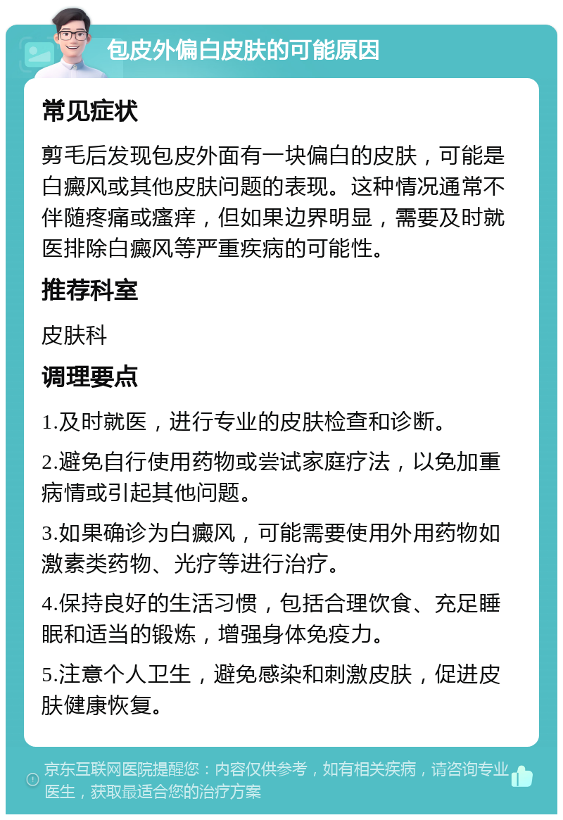 包皮外偏白皮肤的可能原因 常见症状 剪毛后发现包皮外面有一块偏白的皮肤，可能是白癜风或其他皮肤问题的表现。这种情况通常不伴随疼痛或瘙痒，但如果边界明显，需要及时就医排除白癜风等严重疾病的可能性。 推荐科室 皮肤科 调理要点 1.及时就医，进行专业的皮肤检查和诊断。 2.避免自行使用药物或尝试家庭疗法，以免加重病情或引起其他问题。 3.如果确诊为白癜风，可能需要使用外用药物如激素类药物、光疗等进行治疗。 4.保持良好的生活习惯，包括合理饮食、充足睡眠和适当的锻炼，增强身体免疫力。 5.注意个人卫生，避免感染和刺激皮肤，促进皮肤健康恢复。