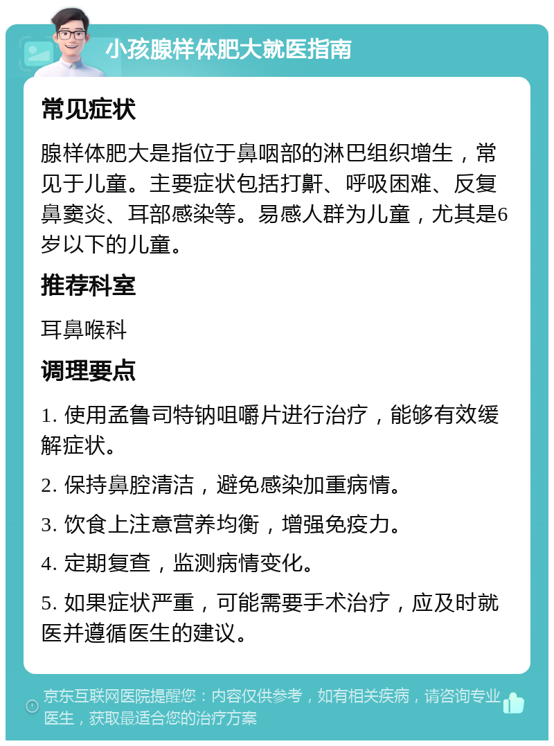 小孩腺样体肥大就医指南 常见症状 腺样体肥大是指位于鼻咽部的淋巴组织增生，常见于儿童。主要症状包括打鼾、呼吸困难、反复鼻窦炎、耳部感染等。易感人群为儿童，尤其是6岁以下的儿童。 推荐科室 耳鼻喉科 调理要点 1. 使用孟鲁司特钠咀嚼片进行治疗，能够有效缓解症状。 2. 保持鼻腔清洁，避免感染加重病情。 3. 饮食上注意营养均衡，增强免疫力。 4. 定期复查，监测病情变化。 5. 如果症状严重，可能需要手术治疗，应及时就医并遵循医生的建议。