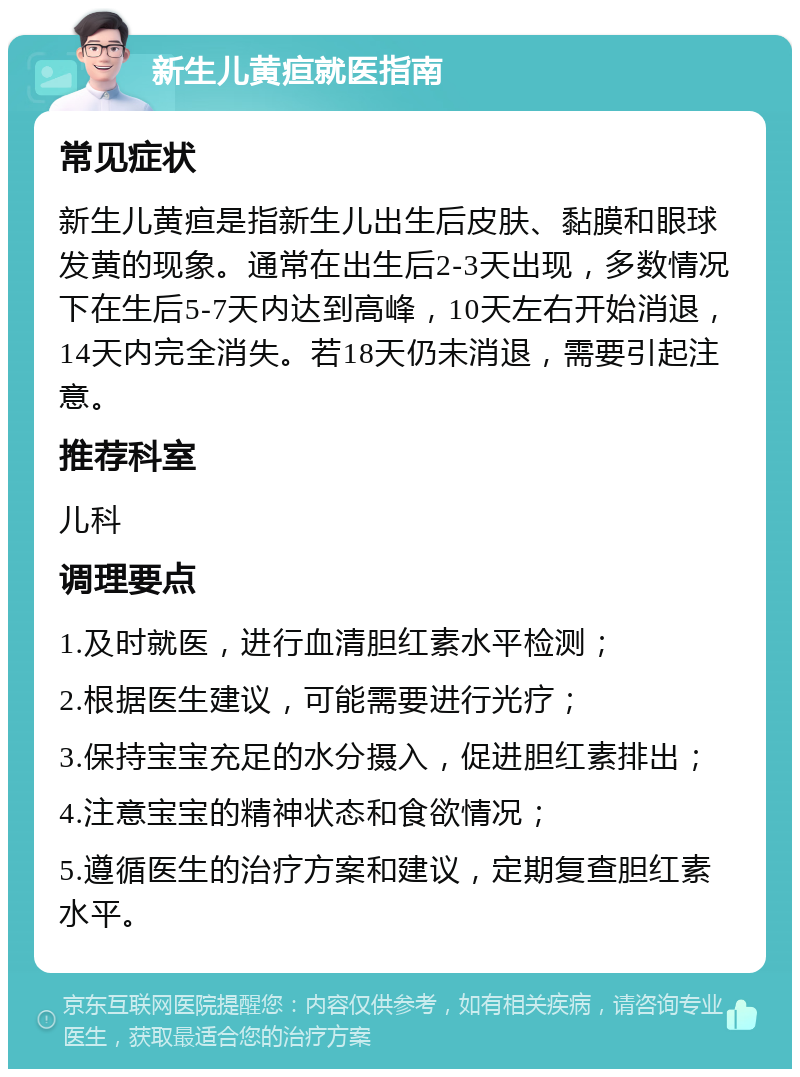 新生儿黄疸就医指南 常见症状 新生儿黄疸是指新生儿出生后皮肤、黏膜和眼球发黄的现象。通常在出生后2-3天出现，多数情况下在生后5-7天内达到高峰，10天左右开始消退，14天内完全消失。若18天仍未消退，需要引起注意。 推荐科室 儿科 调理要点 1.及时就医，进行血清胆红素水平检测； 2.根据医生建议，可能需要进行光疗； 3.保持宝宝充足的水分摄入，促进胆红素排出； 4.注意宝宝的精神状态和食欲情况； 5.遵循医生的治疗方案和建议，定期复查胆红素水平。