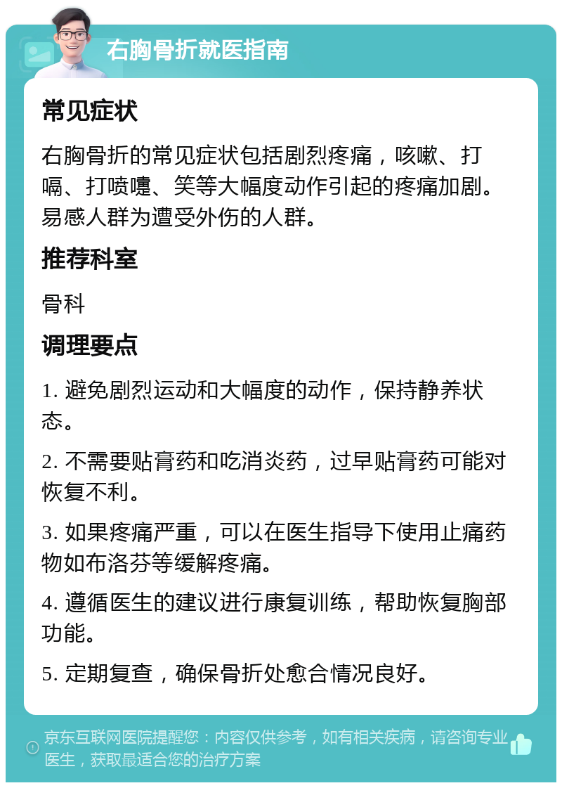 右胸骨折就医指南 常见症状 右胸骨折的常见症状包括剧烈疼痛，咳嗽、打嗝、打喷嚏、笑等大幅度动作引起的疼痛加剧。易感人群为遭受外伤的人群。 推荐科室 骨科 调理要点 1. 避免剧烈运动和大幅度的动作，保持静养状态。 2. 不需要贴膏药和吃消炎药，过早贴膏药可能对恢复不利。 3. 如果疼痛严重，可以在医生指导下使用止痛药物如布洛芬等缓解疼痛。 4. 遵循医生的建议进行康复训练，帮助恢复胸部功能。 5. 定期复查，确保骨折处愈合情况良好。