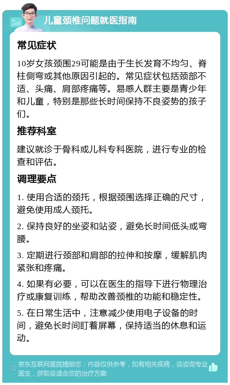 儿童颈椎问题就医指南 常见症状 10岁女孩颈围29可能是由于生长发育不均匀、脊柱侧弯或其他原因引起的。常见症状包括颈部不适、头痛、肩部疼痛等。易感人群主要是青少年和儿童，特别是那些长时间保持不良姿势的孩子们。 推荐科室 建议就诊于骨科或儿科专科医院，进行专业的检查和评估。 调理要点 1. 使用合适的颈托，根据颈围选择正确的尺寸，避免使用成人颈托。 2. 保持良好的坐姿和站姿，避免长时间低头或弯腰。 3. 定期进行颈部和肩部的拉伸和按摩，缓解肌肉紧张和疼痛。 4. 如果有必要，可以在医生的指导下进行物理治疗或康复训练，帮助改善颈椎的功能和稳定性。 5. 在日常生活中，注意减少使用电子设备的时间，避免长时间盯着屏幕，保持适当的休息和运动。