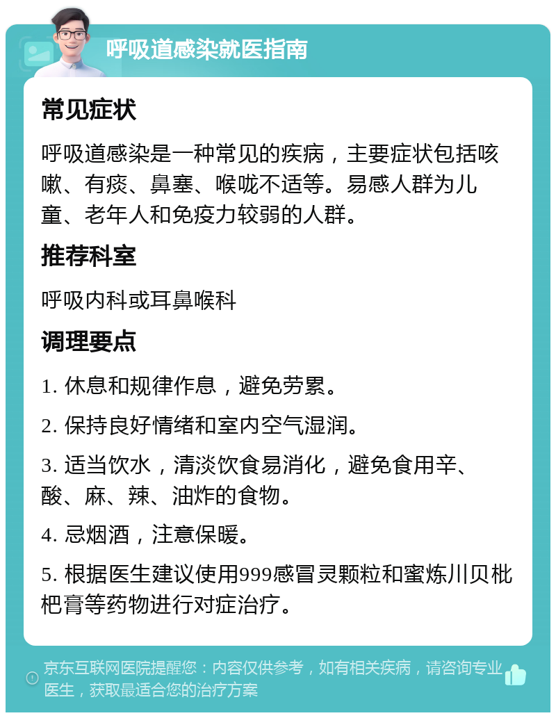 呼吸道感染就医指南 常见症状 呼吸道感染是一种常见的疾病，主要症状包括咳嗽、有痰、鼻塞、喉咙不适等。易感人群为儿童、老年人和免疫力较弱的人群。 推荐科室 呼吸内科或耳鼻喉科 调理要点 1. 休息和规律作息，避免劳累。 2. 保持良好情绪和室内空气湿润。 3. 适当饮水，清淡饮食易消化，避免食用辛、酸、麻、辣、油炸的食物。 4. 忌烟酒，注意保暖。 5. 根据医生建议使用999感冒灵颗粒和蜜炼川贝枇杷膏等药物进行对症治疗。