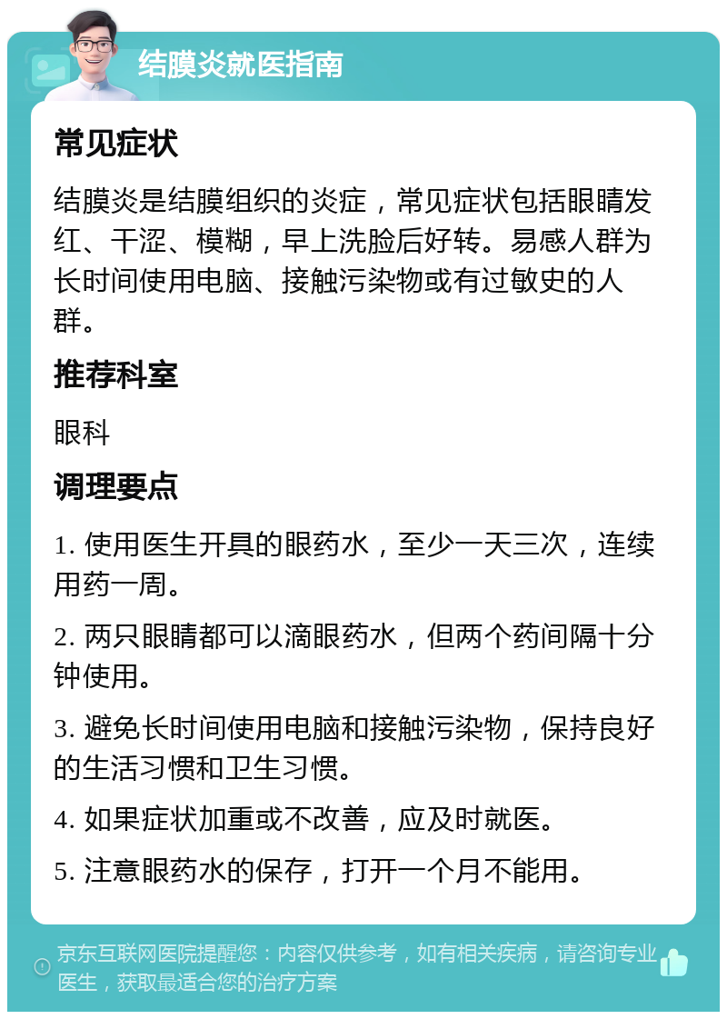 结膜炎就医指南 常见症状 结膜炎是结膜组织的炎症，常见症状包括眼睛发红、干涩、模糊，早上洗脸后好转。易感人群为长时间使用电脑、接触污染物或有过敏史的人群。 推荐科室 眼科 调理要点 1. 使用医生开具的眼药水，至少一天三次，连续用药一周。 2. 两只眼睛都可以滴眼药水，但两个药间隔十分钟使用。 3. 避免长时间使用电脑和接触污染物，保持良好的生活习惯和卫生习惯。 4. 如果症状加重或不改善，应及时就医。 5. 注意眼药水的保存，打开一个月不能用。