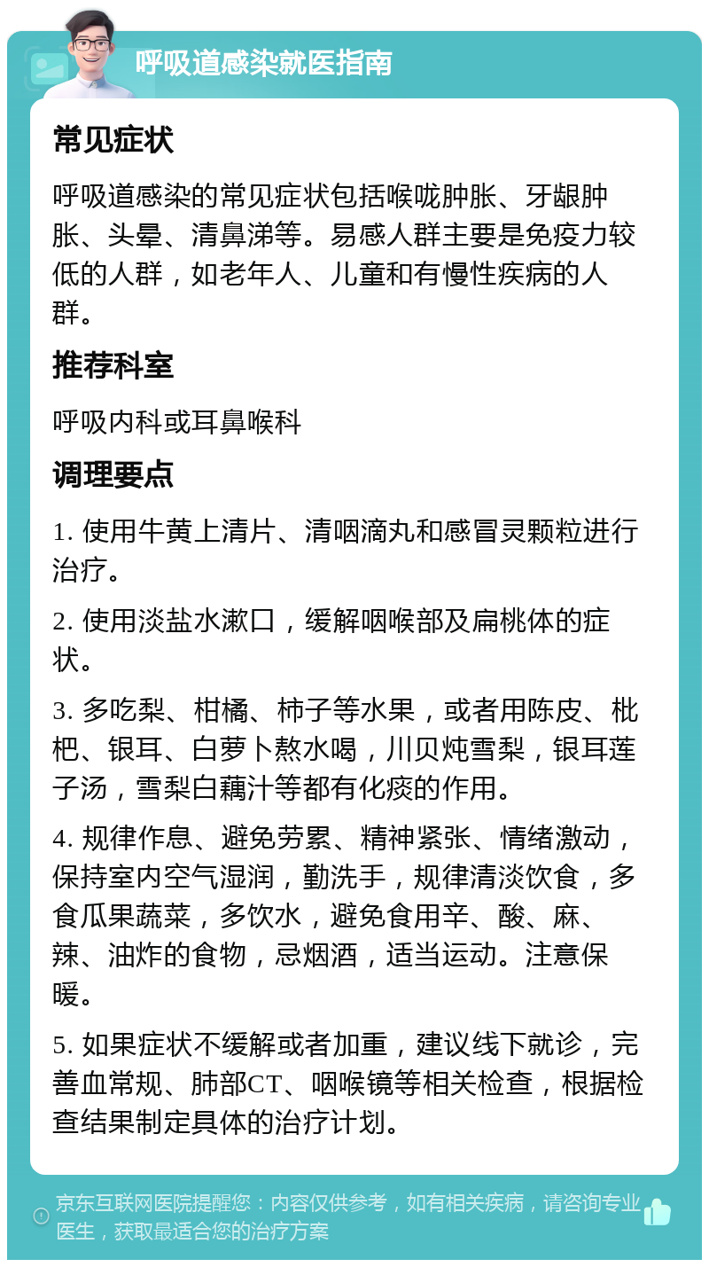 呼吸道感染就医指南 常见症状 呼吸道感染的常见症状包括喉咙肿胀、牙龈肿胀、头晕、清鼻涕等。易感人群主要是免疫力较低的人群，如老年人、儿童和有慢性疾病的人群。 推荐科室 呼吸内科或耳鼻喉科 调理要点 1. 使用牛黄上清片、清咽滴丸和感冒灵颗粒进行治疗。 2. 使用淡盐水漱口，缓解咽喉部及扁桃体的症状。 3. 多吃梨、柑橘、柿子等水果，或者用陈皮、枇杷、银耳、白萝卜熬水喝，川贝炖雪梨，银耳莲子汤，雪梨白藕汁等都有化痰的作用。 4. 规律作息、避免劳累、精神紧张、情绪激动，保持室内空气湿润，勤洗手，规律清淡饮食，多食瓜果蔬菜，多饮水，避免食用辛、酸、麻、辣、油炸的食物，忌烟酒，适当运动。注意保暖。 5. 如果症状不缓解或者加重，建议线下就诊，完善血常规、肺部CT、咽喉镜等相关检查，根据检查结果制定具体的治疗计划。