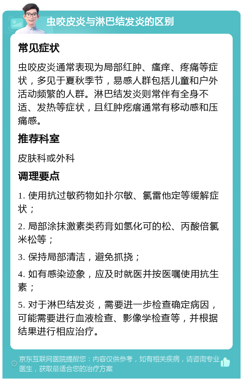 虫咬皮炎与淋巴结发炎的区别 常见症状 虫咬皮炎通常表现为局部红肿、瘙痒、疼痛等症状，多见于夏秋季节，易感人群包括儿童和户外活动频繁的人群。淋巴结发炎则常伴有全身不适、发热等症状，且红肿疙瘩通常有移动感和压痛感。 推荐科室 皮肤科或外科 调理要点 1. 使用抗过敏药物如扑尔敏、氯雷他定等缓解症状； 2. 局部涂抹激素类药膏如氢化可的松、丙酸倍氯米松等； 3. 保持局部清洁，避免抓挠； 4. 如有感染迹象，应及时就医并按医嘱使用抗生素； 5. 对于淋巴结发炎，需要进一步检查确定病因，可能需要进行血液检查、影像学检查等，并根据结果进行相应治疗。