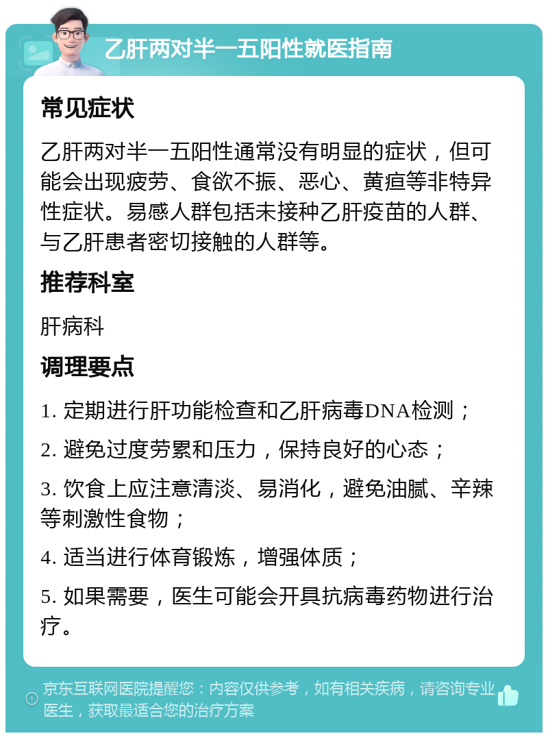 乙肝两对半一五阳性就医指南 常见症状 乙肝两对半一五阳性通常没有明显的症状，但可能会出现疲劳、食欲不振、恶心、黄疸等非特异性症状。易感人群包括未接种乙肝疫苗的人群、与乙肝患者密切接触的人群等。 推荐科室 肝病科 调理要点 1. 定期进行肝功能检查和乙肝病毒DNA检测； 2. 避免过度劳累和压力，保持良好的心态； 3. 饮食上应注意清淡、易消化，避免油腻、辛辣等刺激性食物； 4. 适当进行体育锻炼，增强体质； 5. 如果需要，医生可能会开具抗病毒药物进行治疗。