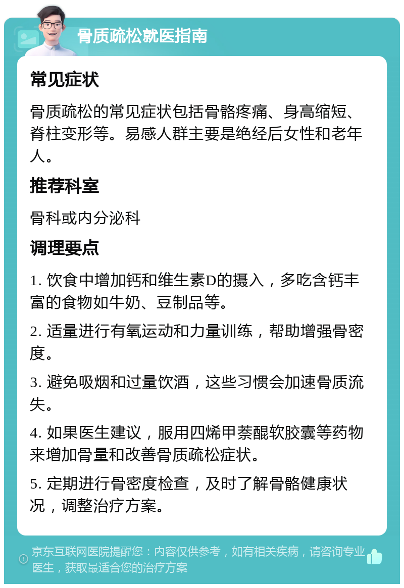 骨质疏松就医指南 常见症状 骨质疏松的常见症状包括骨骼疼痛、身高缩短、脊柱变形等。易感人群主要是绝经后女性和老年人。 推荐科室 骨科或内分泌科 调理要点 1. 饮食中增加钙和维生素D的摄入，多吃含钙丰富的食物如牛奶、豆制品等。 2. 适量进行有氧运动和力量训练，帮助增强骨密度。 3. 避免吸烟和过量饮酒，这些习惯会加速骨质流失。 4. 如果医生建议，服用四烯甲萘醌软胶囊等药物来增加骨量和改善骨质疏松症状。 5. 定期进行骨密度检查，及时了解骨骼健康状况，调整治疗方案。