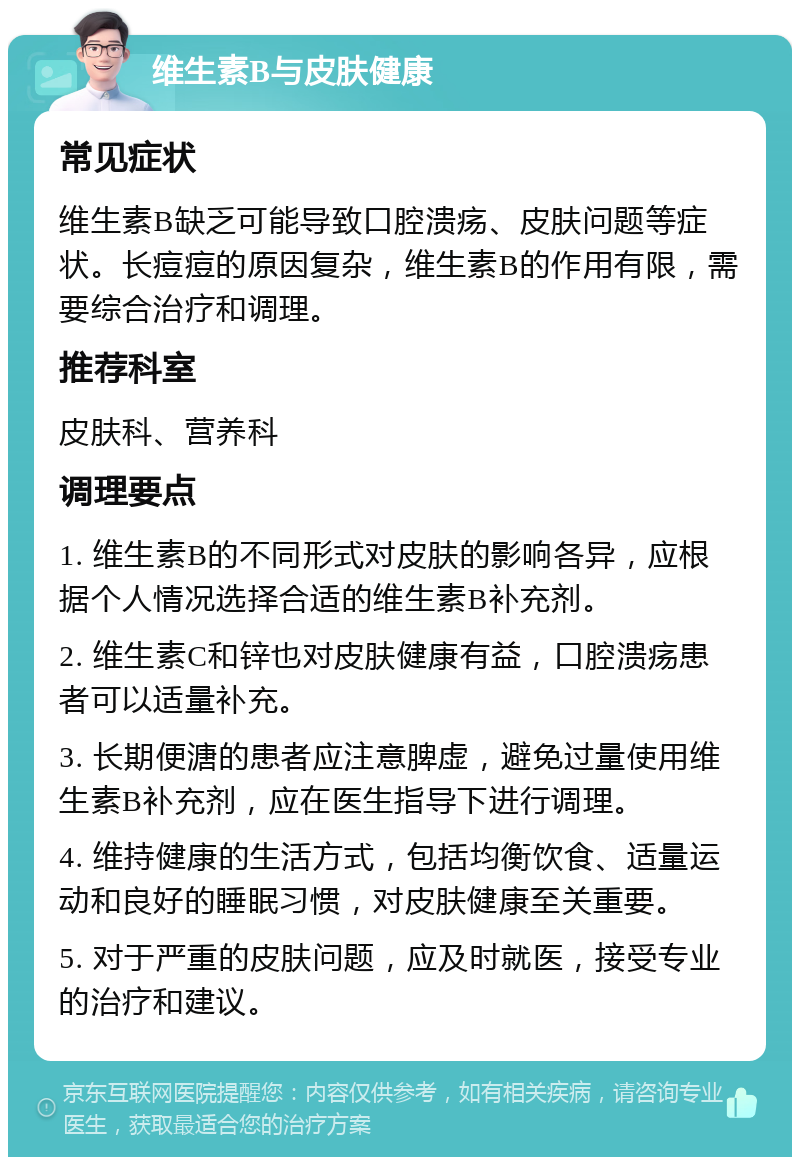 维生素B与皮肤健康 常见症状 维生素B缺乏可能导致口腔溃疡、皮肤问题等症状。长痘痘的原因复杂，维生素B的作用有限，需要综合治疗和调理。 推荐科室 皮肤科、营养科 调理要点 1. 维生素B的不同形式对皮肤的影响各异，应根据个人情况选择合适的维生素B补充剂。 2. 维生素C和锌也对皮肤健康有益，口腔溃疡患者可以适量补充。 3. 长期便溏的患者应注意脾虚，避免过量使用维生素B补充剂，应在医生指导下进行调理。 4. 维持健康的生活方式，包括均衡饮食、适量运动和良好的睡眠习惯，对皮肤健康至关重要。 5. 对于严重的皮肤问题，应及时就医，接受专业的治疗和建议。