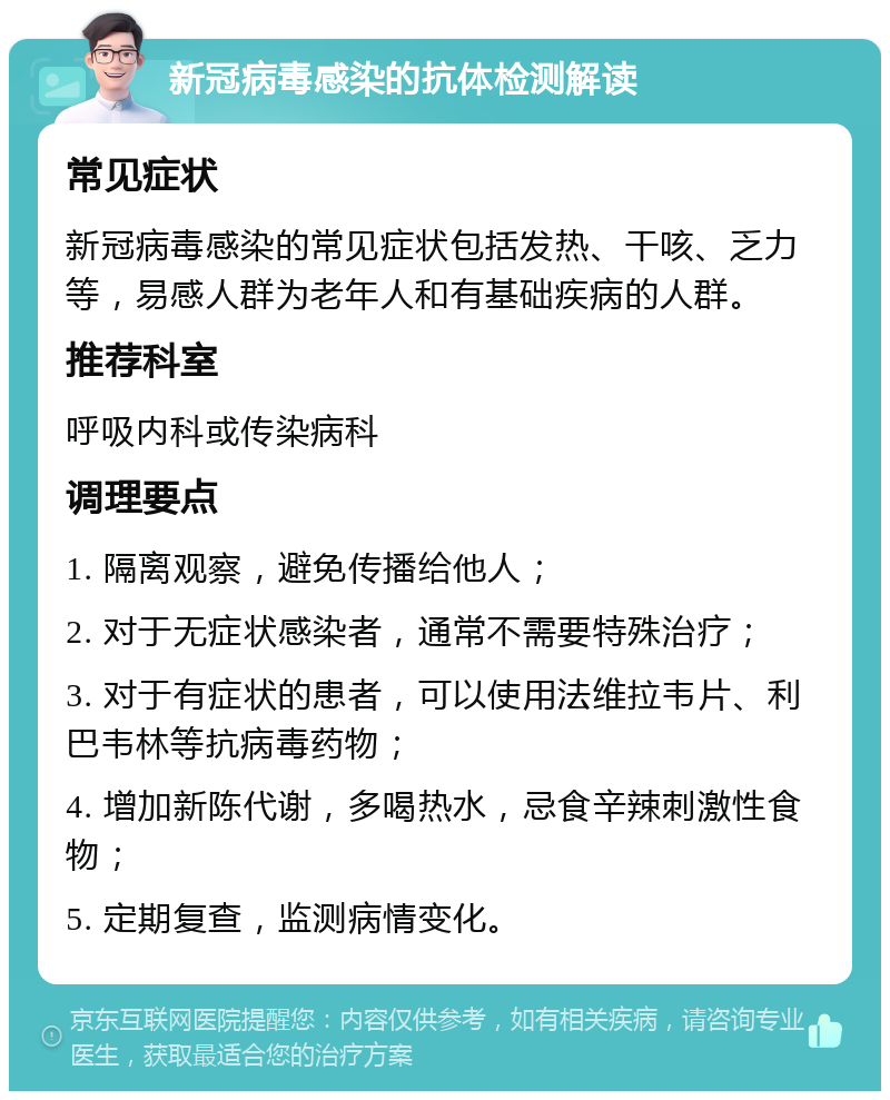 新冠病毒感染的抗体检测解读 常见症状 新冠病毒感染的常见症状包括发热、干咳、乏力等，易感人群为老年人和有基础疾病的人群。 推荐科室 呼吸内科或传染病科 调理要点 1. 隔离观察，避免传播给他人； 2. 对于无症状感染者，通常不需要特殊治疗； 3. 对于有症状的患者，可以使用法维拉韦片、利巴韦林等抗病毒药物； 4. 增加新陈代谢，多喝热水，忌食辛辣刺激性食物； 5. 定期复查，监测病情变化。