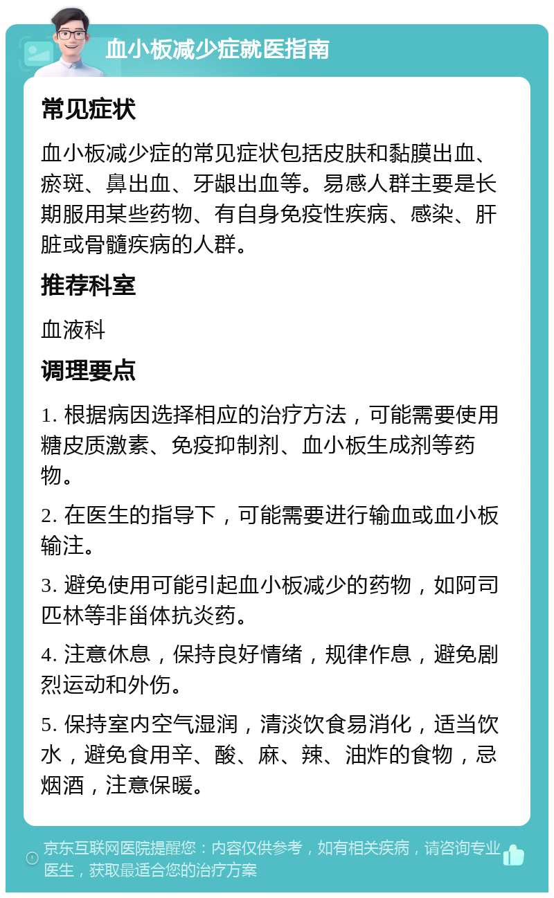 血小板减少症就医指南 常见症状 血小板减少症的常见症状包括皮肤和黏膜出血、瘀斑、鼻出血、牙龈出血等。易感人群主要是长期服用某些药物、有自身免疫性疾病、感染、肝脏或骨髓疾病的人群。 推荐科室 血液科 调理要点 1. 根据病因选择相应的治疗方法，可能需要使用糖皮质激素、免疫抑制剂、血小板生成剂等药物。 2. 在医生的指导下，可能需要进行输血或血小板输注。 3. 避免使用可能引起血小板减少的药物，如阿司匹林等非甾体抗炎药。 4. 注意休息，保持良好情绪，规律作息，避免剧烈运动和外伤。 5. 保持室内空气湿润，清淡饮食易消化，适当饮水，避免食用辛、酸、麻、辣、油炸的食物，忌烟酒，注意保暖。