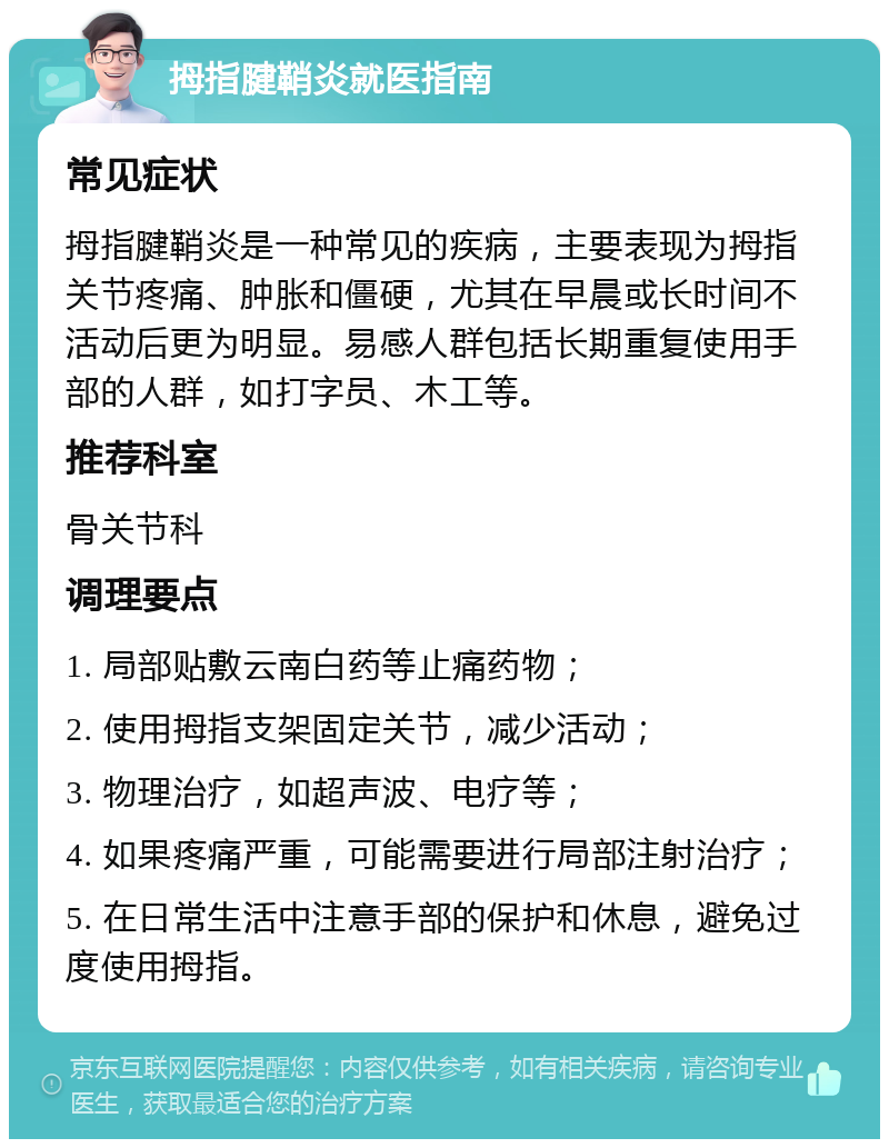 拇指腱鞘炎就医指南 常见症状 拇指腱鞘炎是一种常见的疾病，主要表现为拇指关节疼痛、肿胀和僵硬，尤其在早晨或长时间不活动后更为明显。易感人群包括长期重复使用手部的人群，如打字员、木工等。 推荐科室 骨关节科 调理要点 1. 局部贴敷云南白药等止痛药物； 2. 使用拇指支架固定关节，减少活动； 3. 物理治疗，如超声波、电疗等； 4. 如果疼痛严重，可能需要进行局部注射治疗； 5. 在日常生活中注意手部的保护和休息，避免过度使用拇指。