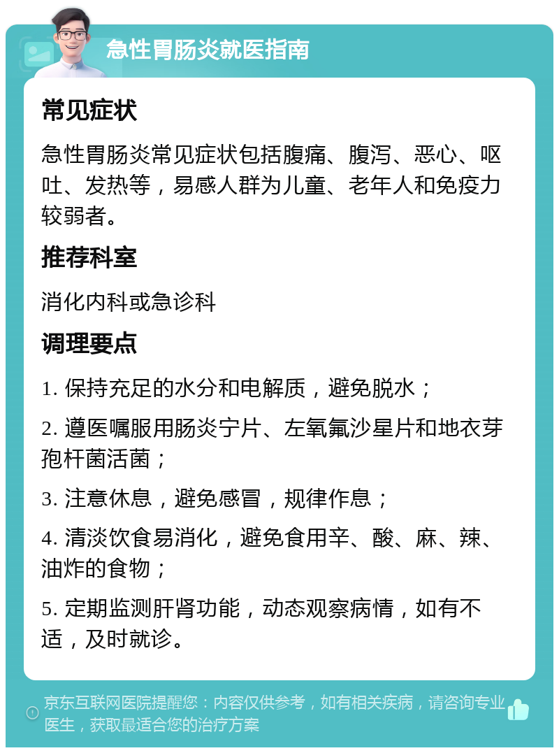 急性胃肠炎就医指南 常见症状 急性胃肠炎常见症状包括腹痛、腹泻、恶心、呕吐、发热等，易感人群为儿童、老年人和免疫力较弱者。 推荐科室 消化内科或急诊科 调理要点 1. 保持充足的水分和电解质，避免脱水； 2. 遵医嘱服用肠炎宁片、左氧氟沙星片和地衣芽孢杆菌活菌； 3. 注意休息，避免感冒，规律作息； 4. 清淡饮食易消化，避免食用辛、酸、麻、辣、油炸的食物； 5. 定期监测肝肾功能，动态观察病情，如有不适，及时就诊。