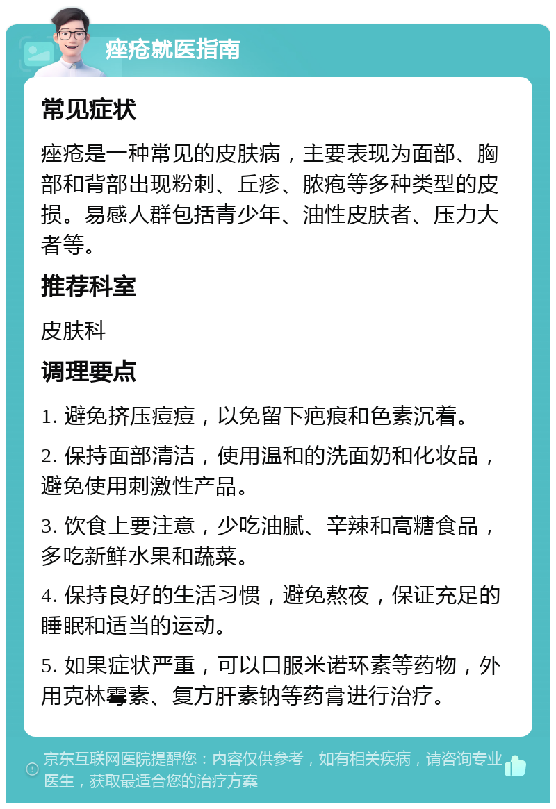 痤疮就医指南 常见症状 痤疮是一种常见的皮肤病，主要表现为面部、胸部和背部出现粉刺、丘疹、脓疱等多种类型的皮损。易感人群包括青少年、油性皮肤者、压力大者等。 推荐科室 皮肤科 调理要点 1. 避免挤压痘痘，以免留下疤痕和色素沉着。 2. 保持面部清洁，使用温和的洗面奶和化妆品，避免使用刺激性产品。 3. 饮食上要注意，少吃油腻、辛辣和高糖食品，多吃新鲜水果和蔬菜。 4. 保持良好的生活习惯，避免熬夜，保证充足的睡眠和适当的运动。 5. 如果症状严重，可以口服米诺环素等药物，外用克林霉素、复方肝素钠等药膏进行治疗。