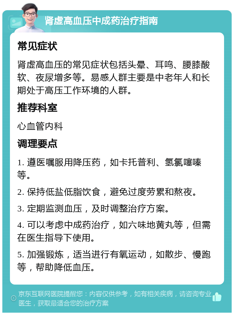 肾虚高血压中成药治疗指南 常见症状 肾虚高血压的常见症状包括头晕、耳鸣、腰膝酸软、夜尿增多等。易感人群主要是中老年人和长期处于高压工作环境的人群。 推荐科室 心血管内科 调理要点 1. 遵医嘱服用降压药，如卡托普利、氢氯噻嗪等。 2. 保持低盐低脂饮食，避免过度劳累和熬夜。 3. 定期监测血压，及时调整治疗方案。 4. 可以考虑中成药治疗，如六味地黄丸等，但需在医生指导下使用。 5. 加强锻炼，适当进行有氧运动，如散步、慢跑等，帮助降低血压。