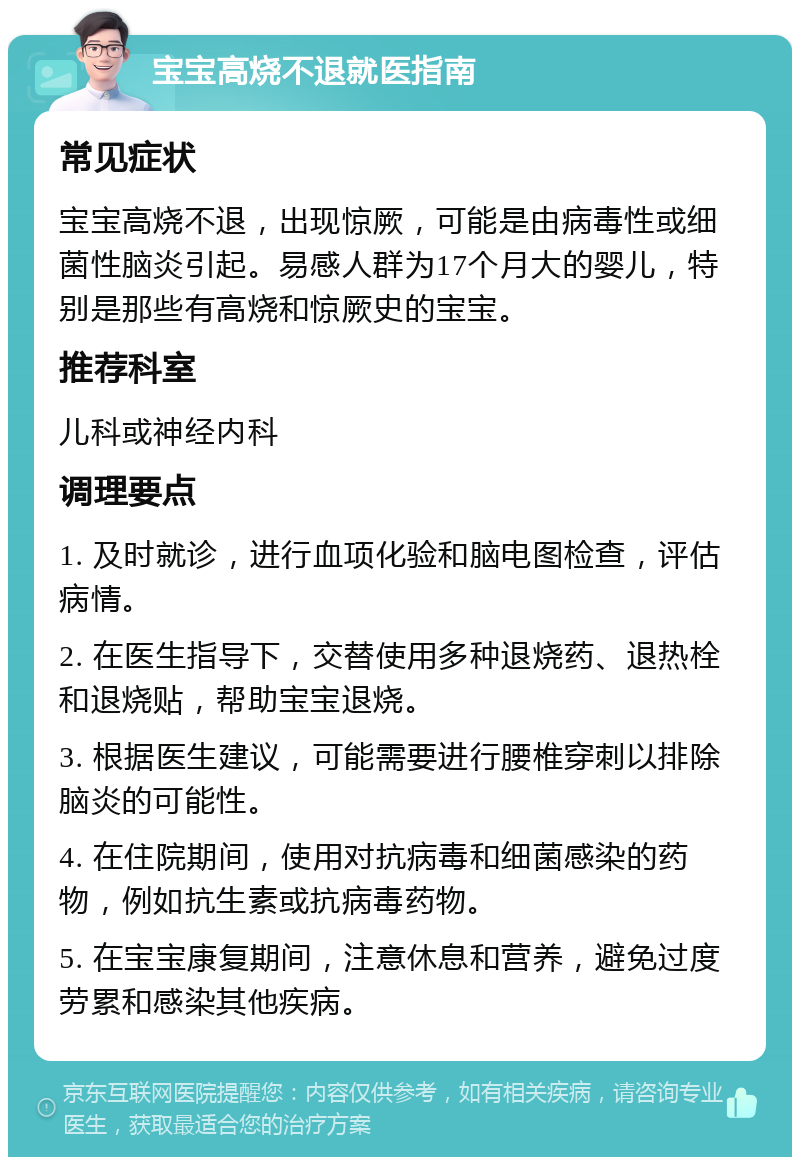 宝宝高烧不退就医指南 常见症状 宝宝高烧不退，出现惊厥，可能是由病毒性或细菌性脑炎引起。易感人群为17个月大的婴儿，特别是那些有高烧和惊厥史的宝宝。 推荐科室 儿科或神经内科 调理要点 1. 及时就诊，进行血项化验和脑电图检查，评估病情。 2. 在医生指导下，交替使用多种退烧药、退热栓和退烧贴，帮助宝宝退烧。 3. 根据医生建议，可能需要进行腰椎穿刺以排除脑炎的可能性。 4. 在住院期间，使用对抗病毒和细菌感染的药物，例如抗生素或抗病毒药物。 5. 在宝宝康复期间，注意休息和营养，避免过度劳累和感染其他疾病。