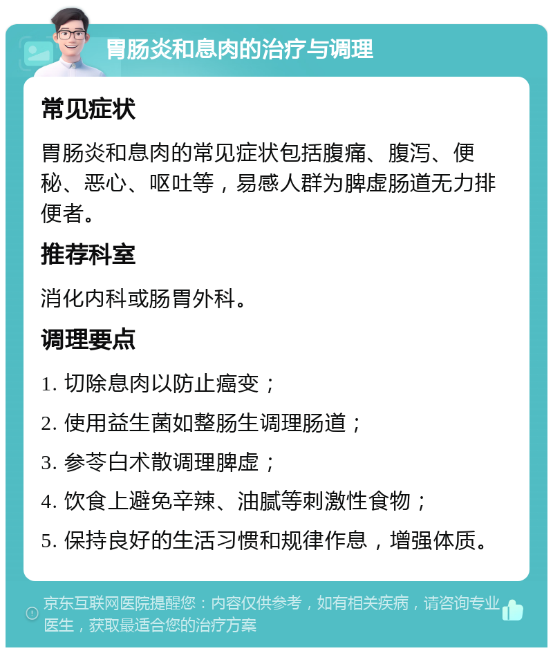 胃肠炎和息肉的治疗与调理 常见症状 胃肠炎和息肉的常见症状包括腹痛、腹泻、便秘、恶心、呕吐等，易感人群为脾虚肠道无力排便者。 推荐科室 消化内科或肠胃外科。 调理要点 1. 切除息肉以防止癌变； 2. 使用益生菌如整肠生调理肠道； 3. 参苓白术散调理脾虚； 4. 饮食上避免辛辣、油腻等刺激性食物； 5. 保持良好的生活习惯和规律作息，增强体质。