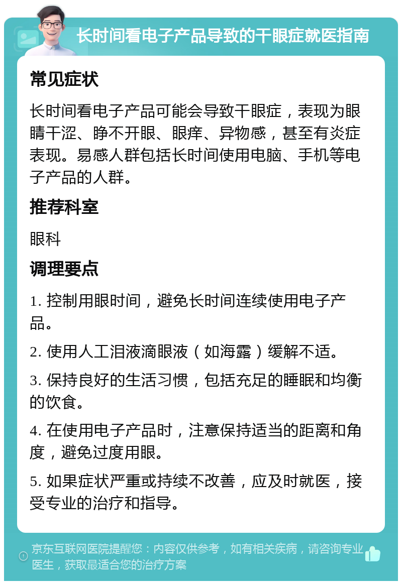 长时间看电子产品导致的干眼症就医指南 常见症状 长时间看电子产品可能会导致干眼症，表现为眼睛干涩、睁不开眼、眼痒、异物感，甚至有炎症表现。易感人群包括长时间使用电脑、手机等电子产品的人群。 推荐科室 眼科 调理要点 1. 控制用眼时间，避免长时间连续使用电子产品。 2. 使用人工泪液滴眼液（如海露）缓解不适。 3. 保持良好的生活习惯，包括充足的睡眠和均衡的饮食。 4. 在使用电子产品时，注意保持适当的距离和角度，避免过度用眼。 5. 如果症状严重或持续不改善，应及时就医，接受专业的治疗和指导。