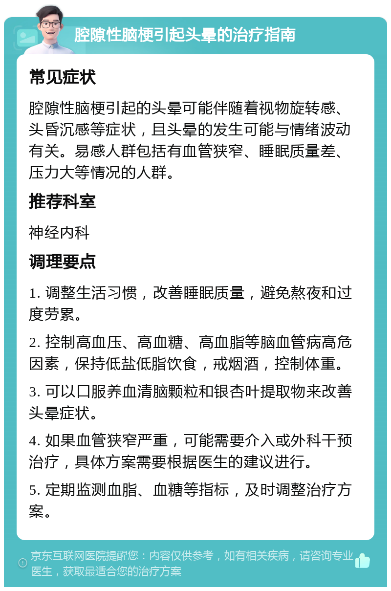 腔隙性脑梗引起头晕的治疗指南 常见症状 腔隙性脑梗引起的头晕可能伴随着视物旋转感、头昏沉感等症状，且头晕的发生可能与情绪波动有关。易感人群包括有血管狭窄、睡眠质量差、压力大等情况的人群。 推荐科室 神经内科 调理要点 1. 调整生活习惯，改善睡眠质量，避免熬夜和过度劳累。 2. 控制高血压、高血糖、高血脂等脑血管病高危因素，保持低盐低脂饮食，戒烟酒，控制体重。 3. 可以口服养血清脑颗粒和银杏叶提取物来改善头晕症状。 4. 如果血管狭窄严重，可能需要介入或外科干预治疗，具体方案需要根据医生的建议进行。 5. 定期监测血脂、血糖等指标，及时调整治疗方案。