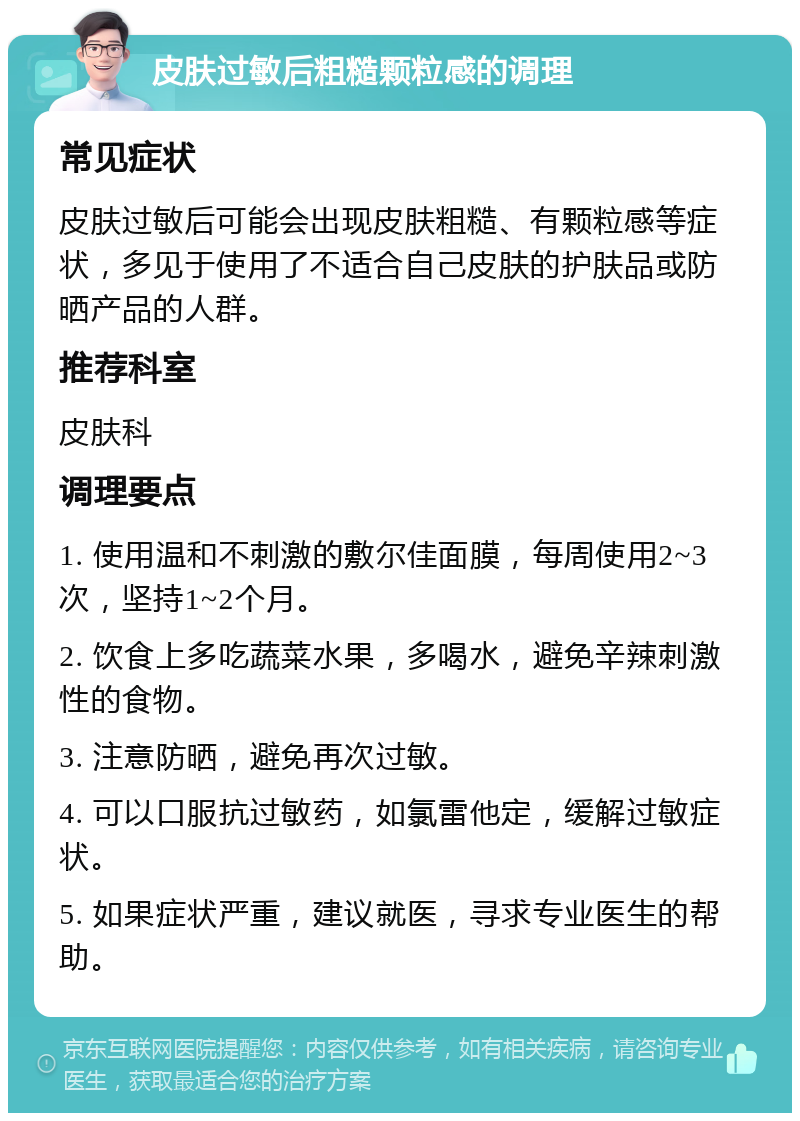 皮肤过敏后粗糙颗粒感的调理 常见症状 皮肤过敏后可能会出现皮肤粗糙、有颗粒感等症状，多见于使用了不适合自己皮肤的护肤品或防晒产品的人群。 推荐科室 皮肤科 调理要点 1. 使用温和不刺激的敷尔佳面膜，每周使用2~3次，坚持1~2个月。 2. 饮食上多吃蔬菜水果，多喝水，避免辛辣刺激性的食物。 3. 注意防晒，避免再次过敏。 4. 可以口服抗过敏药，如氯雷他定，缓解过敏症状。 5. 如果症状严重，建议就医，寻求专业医生的帮助。