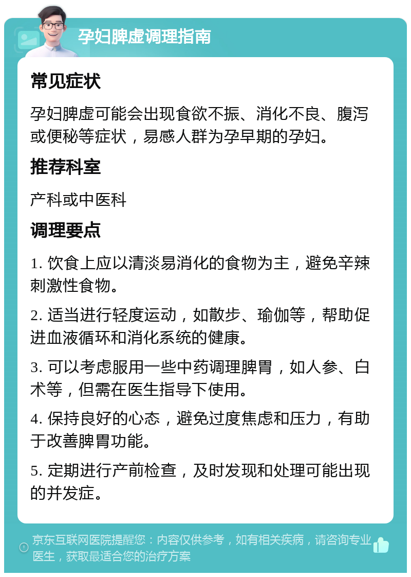 孕妇脾虚调理指南 常见症状 孕妇脾虚可能会出现食欲不振、消化不良、腹泻或便秘等症状，易感人群为孕早期的孕妇。 推荐科室 产科或中医科 调理要点 1. 饮食上应以清淡易消化的食物为主，避免辛辣刺激性食物。 2. 适当进行轻度运动，如散步、瑜伽等，帮助促进血液循环和消化系统的健康。 3. 可以考虑服用一些中药调理脾胃，如人参、白术等，但需在医生指导下使用。 4. 保持良好的心态，避免过度焦虑和压力，有助于改善脾胃功能。 5. 定期进行产前检查，及时发现和处理可能出现的并发症。