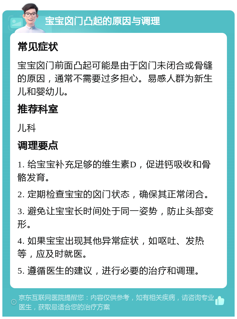 宝宝囟门凸起的原因与调理 常见症状 宝宝囟门前面凸起可能是由于囟门未闭合或骨缝的原因，通常不需要过多担心。易感人群为新生儿和婴幼儿。 推荐科室 儿科 调理要点 1. 给宝宝补充足够的维生素D，促进钙吸收和骨骼发育。 2. 定期检查宝宝的囟门状态，确保其正常闭合。 3. 避免让宝宝长时间处于同一姿势，防止头部变形。 4. 如果宝宝出现其他异常症状，如呕吐、发热等，应及时就医。 5. 遵循医生的建议，进行必要的治疗和调理。