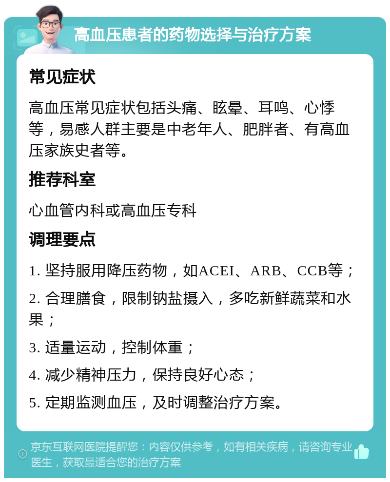 高血压患者的药物选择与治疗方案 常见症状 高血压常见症状包括头痛、眩晕、耳鸣、心悸等，易感人群主要是中老年人、肥胖者、有高血压家族史者等。 推荐科室 心血管内科或高血压专科 调理要点 1. 坚持服用降压药物，如ACEI、ARB、CCB等； 2. 合理膳食，限制钠盐摄入，多吃新鲜蔬菜和水果； 3. 适量运动，控制体重； 4. 减少精神压力，保持良好心态； 5. 定期监测血压，及时调整治疗方案。