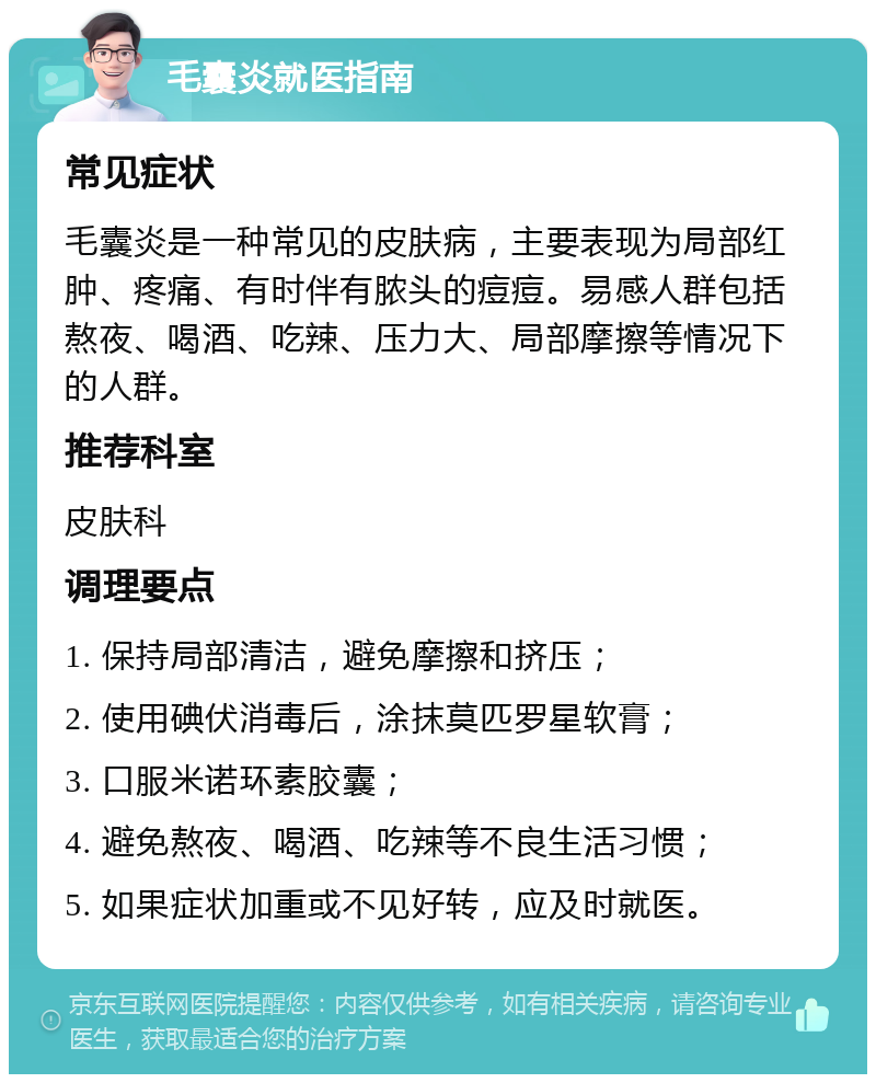 毛囊炎就医指南 常见症状 毛囊炎是一种常见的皮肤病，主要表现为局部红肿、疼痛、有时伴有脓头的痘痘。易感人群包括熬夜、喝酒、吃辣、压力大、局部摩擦等情况下的人群。 推荐科室 皮肤科 调理要点 1. 保持局部清洁，避免摩擦和挤压； 2. 使用碘伏消毒后，涂抹莫匹罗星软膏； 3. 口服米诺环素胶囊； 4. 避免熬夜、喝酒、吃辣等不良生活习惯； 5. 如果症状加重或不见好转，应及时就医。