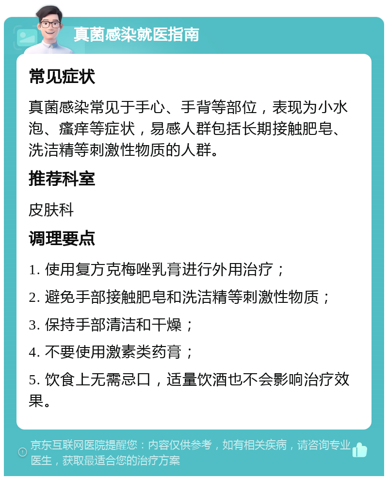 真菌感染就医指南 常见症状 真菌感染常见于手心、手背等部位，表现为小水泡、瘙痒等症状，易感人群包括长期接触肥皂、洗洁精等刺激性物质的人群。 推荐科室 皮肤科 调理要点 1. 使用复方克梅唑乳膏进行外用治疗； 2. 避免手部接触肥皂和洗洁精等刺激性物质； 3. 保持手部清洁和干燥； 4. 不要使用激素类药膏； 5. 饮食上无需忌口，适量饮酒也不会影响治疗效果。