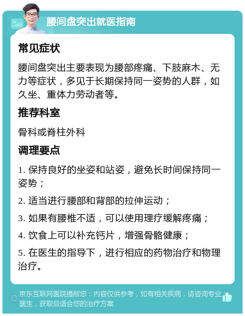 腰间盘突出就医指南 常见症状 腰间盘突出主要表现为腰部疼痛、下肢麻木、无力等症状，多见于长期保持同一姿势的人群，如久坐、重体力劳动者等。 推荐科室 骨科或脊柱外科 调理要点 1. 保持良好的坐姿和站姿，避免长时间保持同一姿势； 2. 适当进行腰部和背部的拉伸运动； 3. 如果有腰椎不适，可以使用理疗缓解疼痛； 4. 饮食上可以补充钙片，增强骨骼健康； 5. 在医生的指导下，进行相应的药物治疗和物理治疗。