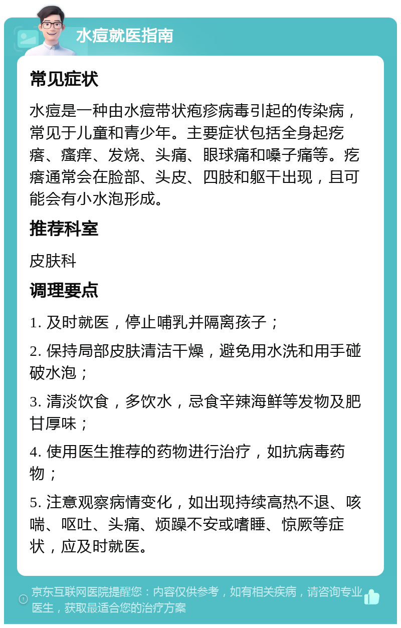 水痘就医指南 常见症状 水痘是一种由水痘带状疱疹病毒引起的传染病，常见于儿童和青少年。主要症状包括全身起疙瘩、瘙痒、发烧、头痛、眼球痛和嗓子痛等。疙瘩通常会在脸部、头皮、四肢和躯干出现，且可能会有小水泡形成。 推荐科室 皮肤科 调理要点 1. 及时就医，停止哺乳并隔离孩子； 2. 保持局部皮肤清洁干燥，避免用水洗和用手碰破水泡； 3. 清淡饮食，多饮水，忌食辛辣海鲜等发物及肥甘厚味； 4. 使用医生推荐的药物进行治疗，如抗病毒药物； 5. 注意观察病情变化，如出现持续高热不退、咳喘、呕吐、头痛、烦躁不安或嗜睡、惊厥等症状，应及时就医。