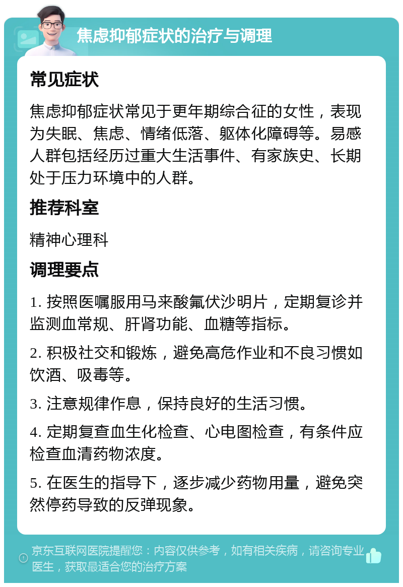 焦虑抑郁症状的治疗与调理 常见症状 焦虑抑郁症状常见于更年期综合征的女性，表现为失眠、焦虑、情绪低落、躯体化障碍等。易感人群包括经历过重大生活事件、有家族史、长期处于压力环境中的人群。 推荐科室 精神心理科 调理要点 1. 按照医嘱服用马来酸氟伏沙明片，定期复诊并监测血常规、肝肾功能、血糖等指标。 2. 积极社交和锻炼，避免高危作业和不良习惯如饮酒、吸毒等。 3. 注意规律作息，保持良好的生活习惯。 4. 定期复查血生化检查、心电图检查，有条件应检查血清药物浓度。 5. 在医生的指导下，逐步减少药物用量，避免突然停药导致的反弹现象。