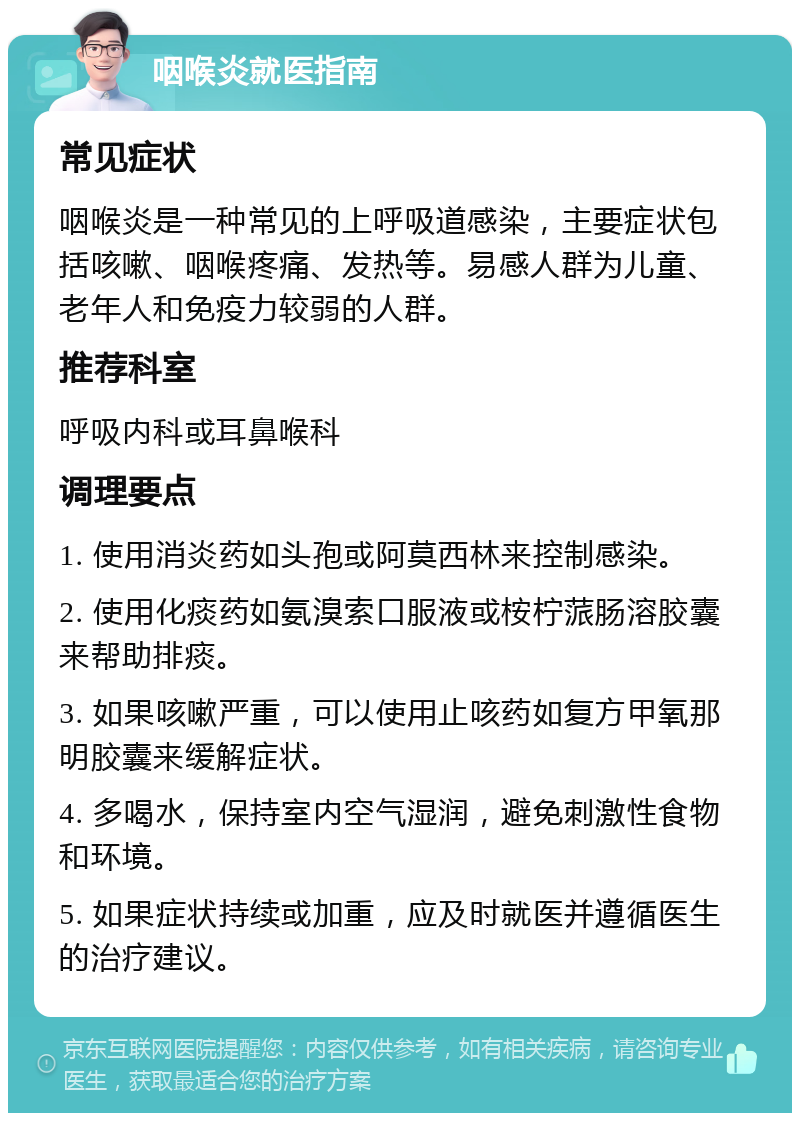 咽喉炎就医指南 常见症状 咽喉炎是一种常见的上呼吸道感染，主要症状包括咳嗽、咽喉疼痛、发热等。易感人群为儿童、老年人和免疫力较弱的人群。 推荐科室 呼吸内科或耳鼻喉科 调理要点 1. 使用消炎药如头孢或阿莫西林来控制感染。 2. 使用化痰药如氨溴索口服液或桉柠蒎肠溶胶囊来帮助排痰。 3. 如果咳嗽严重，可以使用止咳药如复方甲氧那明胶囊来缓解症状。 4. 多喝水，保持室内空气湿润，避免刺激性食物和环境。 5. 如果症状持续或加重，应及时就医并遵循医生的治疗建议。