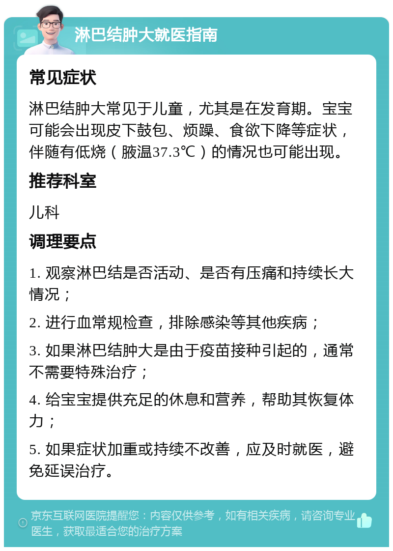 淋巴结肿大就医指南 常见症状 淋巴结肿大常见于儿童，尤其是在发育期。宝宝可能会出现皮下鼓包、烦躁、食欲下降等症状，伴随有低烧（腋温37.3℃）的情况也可能出现。 推荐科室 儿科 调理要点 1. 观察淋巴结是否活动、是否有压痛和持续长大情况； 2. 进行血常规检查，排除感染等其他疾病； 3. 如果淋巴结肿大是由于疫苗接种引起的，通常不需要特殊治疗； 4. 给宝宝提供充足的休息和营养，帮助其恢复体力； 5. 如果症状加重或持续不改善，应及时就医，避免延误治疗。