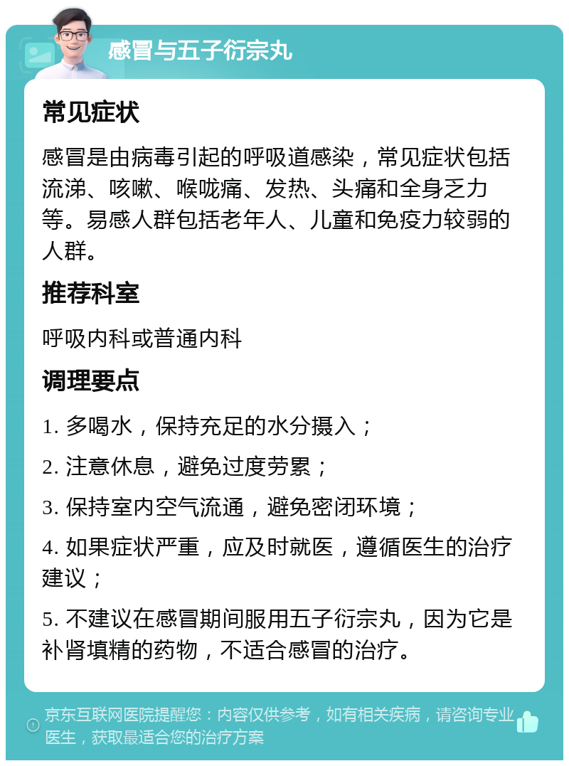 感冒与五子衍宗丸 常见症状 感冒是由病毒引起的呼吸道感染，常见症状包括流涕、咳嗽、喉咙痛、发热、头痛和全身乏力等。易感人群包括老年人、儿童和免疫力较弱的人群。 推荐科室 呼吸内科或普通内科 调理要点 1. 多喝水，保持充足的水分摄入； 2. 注意休息，避免过度劳累； 3. 保持室内空气流通，避免密闭环境； 4. 如果症状严重，应及时就医，遵循医生的治疗建议； 5. 不建议在感冒期间服用五子衍宗丸，因为它是补肾填精的药物，不适合感冒的治疗。