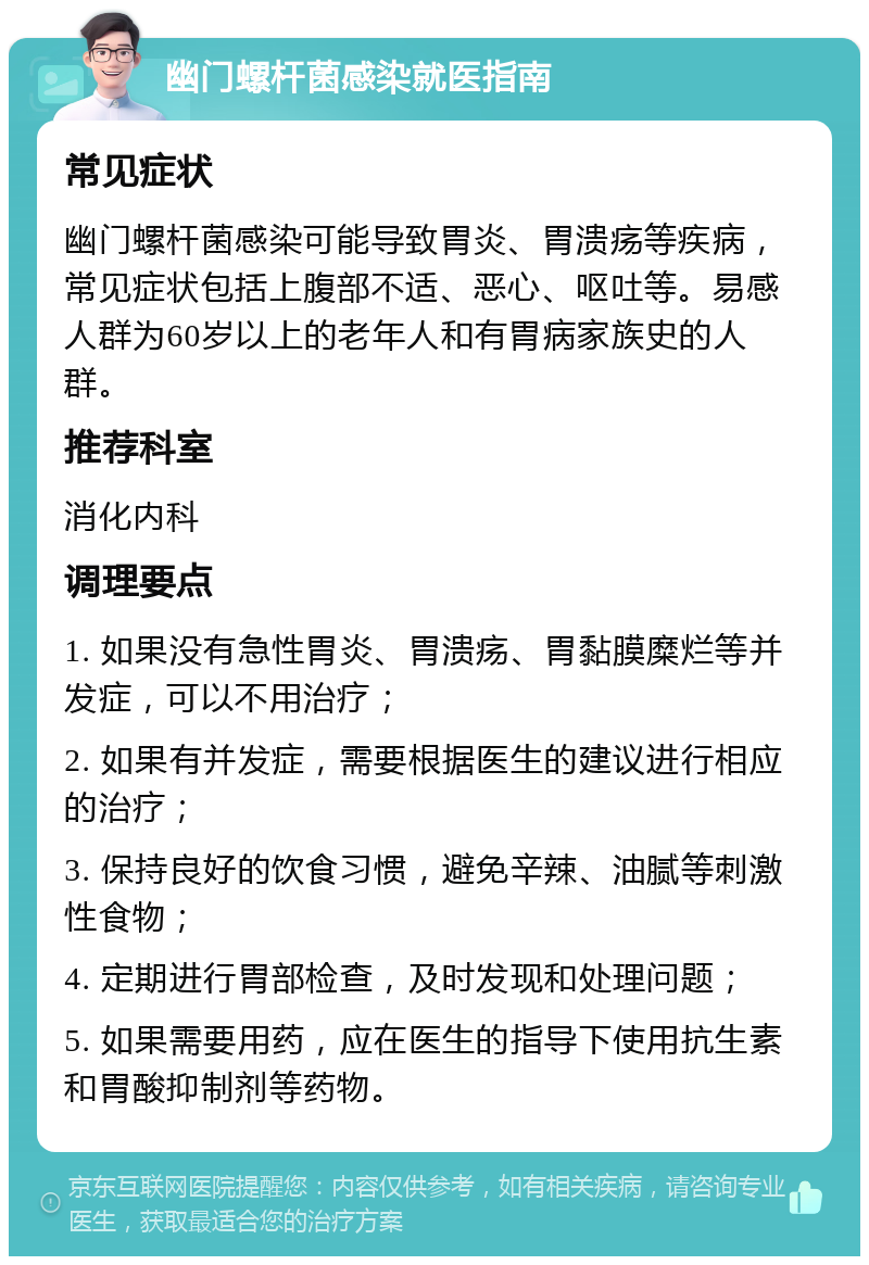 幽门螺杆菌感染就医指南 常见症状 幽门螺杆菌感染可能导致胃炎、胃溃疡等疾病，常见症状包括上腹部不适、恶心、呕吐等。易感人群为60岁以上的老年人和有胃病家族史的人群。 推荐科室 消化内科 调理要点 1. 如果没有急性胃炎、胃溃疡、胃黏膜糜烂等并发症，可以不用治疗； 2. 如果有并发症，需要根据医生的建议进行相应的治疗； 3. 保持良好的饮食习惯，避免辛辣、油腻等刺激性食物； 4. 定期进行胃部检查，及时发现和处理问题； 5. 如果需要用药，应在医生的指导下使用抗生素和胃酸抑制剂等药物。