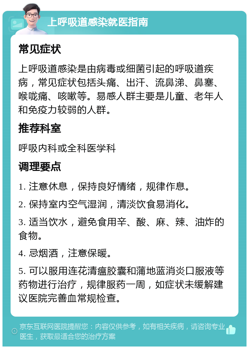 上呼吸道感染就医指南 常见症状 上呼吸道感染是由病毒或细菌引起的呼吸道疾病，常见症状包括头痛、出汗、流鼻涕、鼻塞、喉咙痛、咳嗽等。易感人群主要是儿童、老年人和免疫力较弱的人群。 推荐科室 呼吸内科或全科医学科 调理要点 1. 注意休息，保持良好情绪，规律作息。 2. 保持室内空气湿润，清淡饮食易消化。 3. 适当饮水，避免食用辛、酸、麻、辣、油炸的食物。 4. 忌烟酒，注意保暖。 5. 可以服用连花清瘟胶囊和蒲地蓝消炎口服液等药物进行治疗，规律服药一周，如症状未缓解建议医院完善血常规检查。