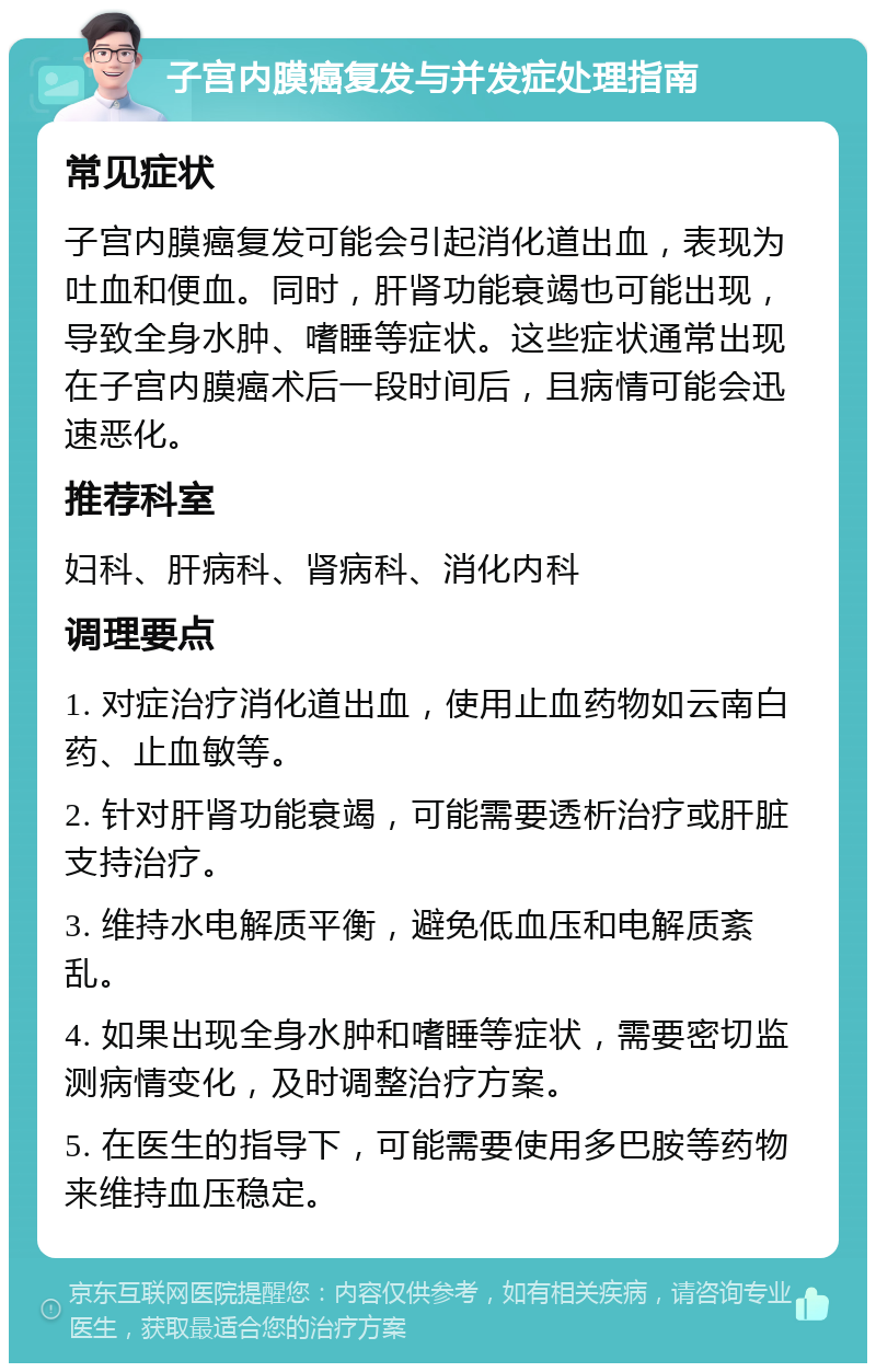 子宫内膜癌复发与并发症处理指南 常见症状 子宫内膜癌复发可能会引起消化道出血，表现为吐血和便血。同时，肝肾功能衰竭也可能出现，导致全身水肿、嗜睡等症状。这些症状通常出现在子宫内膜癌术后一段时间后，且病情可能会迅速恶化。 推荐科室 妇科、肝病科、肾病科、消化内科 调理要点 1. 对症治疗消化道出血，使用止血药物如云南白药、止血敏等。 2. 针对肝肾功能衰竭，可能需要透析治疗或肝脏支持治疗。 3. 维持水电解质平衡，避免低血压和电解质紊乱。 4. 如果出现全身水肿和嗜睡等症状，需要密切监测病情变化，及时调整治疗方案。 5. 在医生的指导下，可能需要使用多巴胺等药物来维持血压稳定。