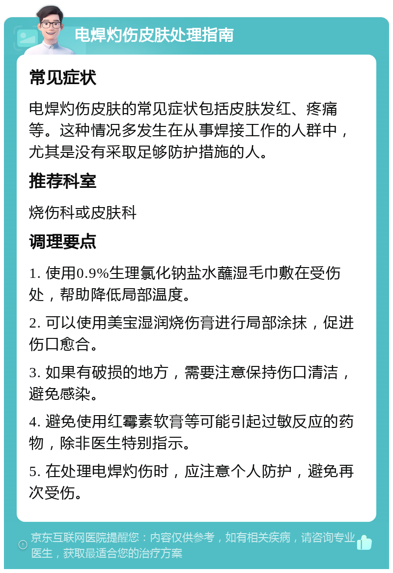 电焊灼伤皮肤处理指南 常见症状 电焊灼伤皮肤的常见症状包括皮肤发红、疼痛等。这种情况多发生在从事焊接工作的人群中，尤其是没有采取足够防护措施的人。 推荐科室 烧伤科或皮肤科 调理要点 1. 使用0.9%生理氯化钠盐水蘸湿毛巾敷在受伤处，帮助降低局部温度。 2. 可以使用美宝湿润烧伤膏进行局部涂抹，促进伤口愈合。 3. 如果有破损的地方，需要注意保持伤口清洁，避免感染。 4. 避免使用红霉素软膏等可能引起过敏反应的药物，除非医生特别指示。 5. 在处理电焊灼伤时，应注意个人防护，避免再次受伤。