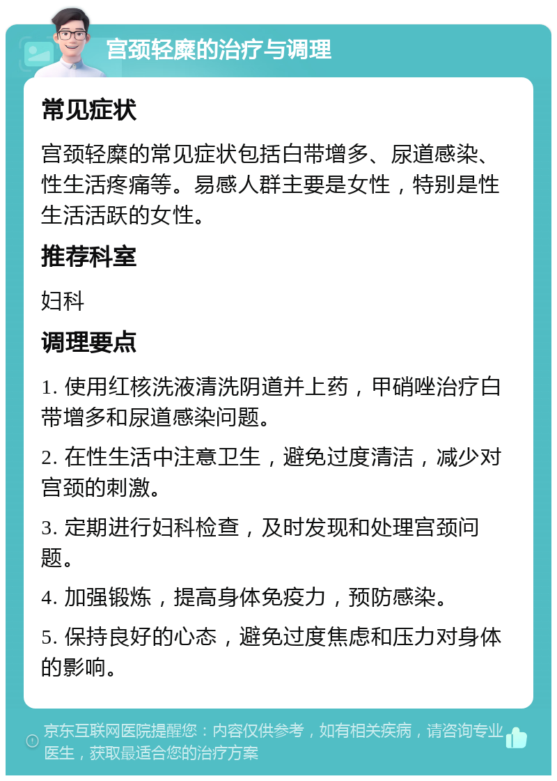 宫颈轻糜的治疗与调理 常见症状 宫颈轻糜的常见症状包括白带增多、尿道感染、性生活疼痛等。易感人群主要是女性，特别是性生活活跃的女性。 推荐科室 妇科 调理要点 1. 使用红核洗液清洗阴道并上药，甲硝唑治疗白带增多和尿道感染问题。 2. 在性生活中注意卫生，避免过度清洁，减少对宫颈的刺激。 3. 定期进行妇科检查，及时发现和处理宫颈问题。 4. 加强锻炼，提高身体免疫力，预防感染。 5. 保持良好的心态，避免过度焦虑和压力对身体的影响。