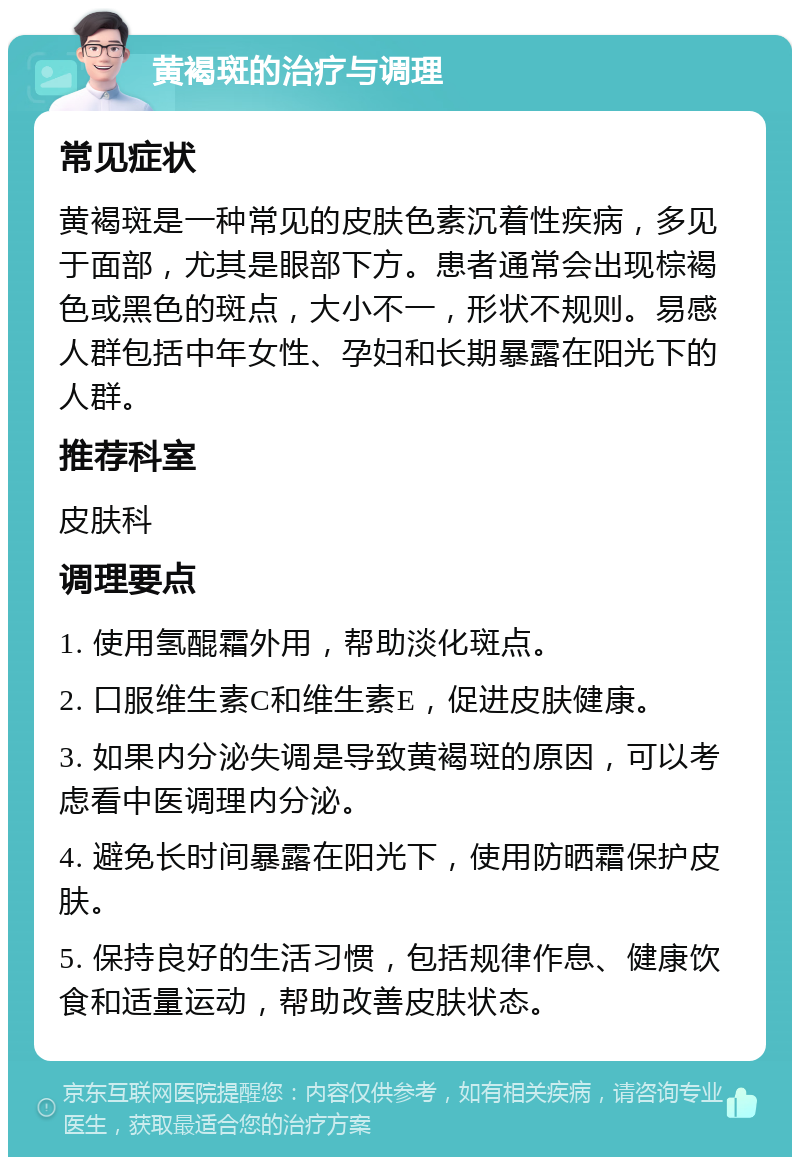 黄褐斑的治疗与调理 常见症状 黄褐斑是一种常见的皮肤色素沉着性疾病，多见于面部，尤其是眼部下方。患者通常会出现棕褐色或黑色的斑点，大小不一，形状不规则。易感人群包括中年女性、孕妇和长期暴露在阳光下的人群。 推荐科室 皮肤科 调理要点 1. 使用氢醌霜外用，帮助淡化斑点。 2. 口服维生素C和维生素E，促进皮肤健康。 3. 如果内分泌失调是导致黄褐斑的原因，可以考虑看中医调理内分泌。 4. 避免长时间暴露在阳光下，使用防晒霜保护皮肤。 5. 保持良好的生活习惯，包括规律作息、健康饮食和适量运动，帮助改善皮肤状态。