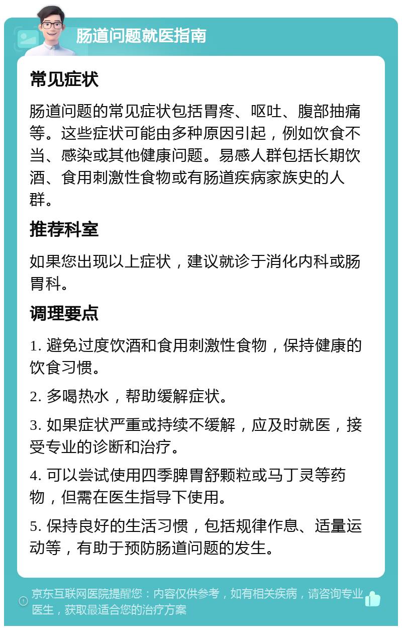 肠道问题就医指南 常见症状 肠道问题的常见症状包括胃疼、呕吐、腹部抽痛等。这些症状可能由多种原因引起，例如饮食不当、感染或其他健康问题。易感人群包括长期饮酒、食用刺激性食物或有肠道疾病家族史的人群。 推荐科室 如果您出现以上症状，建议就诊于消化内科或肠胃科。 调理要点 1. 避免过度饮酒和食用刺激性食物，保持健康的饮食习惯。 2. 多喝热水，帮助缓解症状。 3. 如果症状严重或持续不缓解，应及时就医，接受专业的诊断和治疗。 4. 可以尝试使用四季脾胃舒颗粒或马丁灵等药物，但需在医生指导下使用。 5. 保持良好的生活习惯，包括规律作息、适量运动等，有助于预防肠道问题的发生。