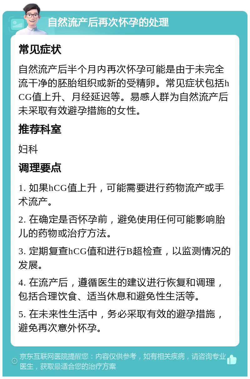 自然流产后再次怀孕的处理 常见症状 自然流产后半个月内再次怀孕可能是由于未完全流干净的胚胎组织或新的受精卵。常见症状包括hCG值上升、月经延迟等。易感人群为自然流产后未采取有效避孕措施的女性。 推荐科室 妇科 调理要点 1. 如果hCG值上升，可能需要进行药物流产或手术流产。 2. 在确定是否怀孕前，避免使用任何可能影响胎儿的药物或治疗方法。 3. 定期复查hCG值和进行B超检查，以监测情况的发展。 4. 在流产后，遵循医生的建议进行恢复和调理，包括合理饮食、适当休息和避免性生活等。 5. 在未来性生活中，务必采取有效的避孕措施，避免再次意外怀孕。