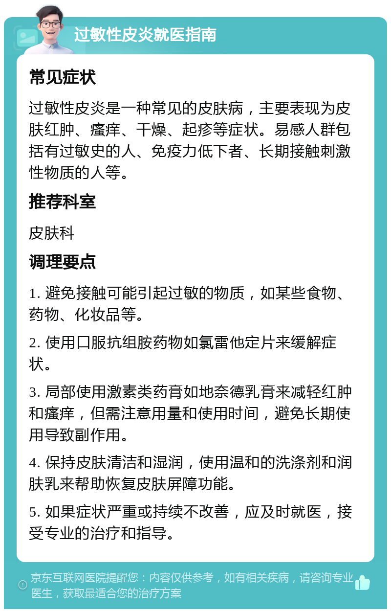 过敏性皮炎就医指南 常见症状 过敏性皮炎是一种常见的皮肤病，主要表现为皮肤红肿、瘙痒、干燥、起疹等症状。易感人群包括有过敏史的人、免疫力低下者、长期接触刺激性物质的人等。 推荐科室 皮肤科 调理要点 1. 避免接触可能引起过敏的物质，如某些食物、药物、化妆品等。 2. 使用口服抗组胺药物如氯雷他定片来缓解症状。 3. 局部使用激素类药膏如地奈德乳膏来减轻红肿和瘙痒，但需注意用量和使用时间，避免长期使用导致副作用。 4. 保持皮肤清洁和湿润，使用温和的洗涤剂和润肤乳来帮助恢复皮肤屏障功能。 5. 如果症状严重或持续不改善，应及时就医，接受专业的治疗和指导。