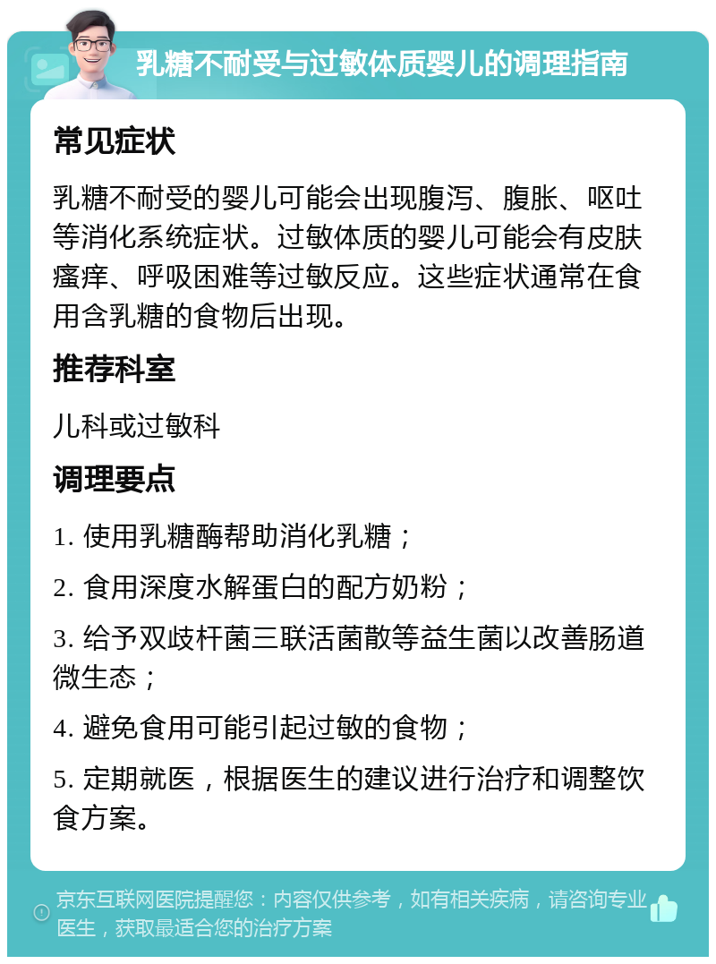 乳糖不耐受与过敏体质婴儿的调理指南 常见症状 乳糖不耐受的婴儿可能会出现腹泻、腹胀、呕吐等消化系统症状。过敏体质的婴儿可能会有皮肤瘙痒、呼吸困难等过敏反应。这些症状通常在食用含乳糖的食物后出现。 推荐科室 儿科或过敏科 调理要点 1. 使用乳糖酶帮助消化乳糖； 2. 食用深度水解蛋白的配方奶粉； 3. 给予双歧杆菌三联活菌散等益生菌以改善肠道微生态； 4. 避免食用可能引起过敏的食物； 5. 定期就医，根据医生的建议进行治疗和调整饮食方案。