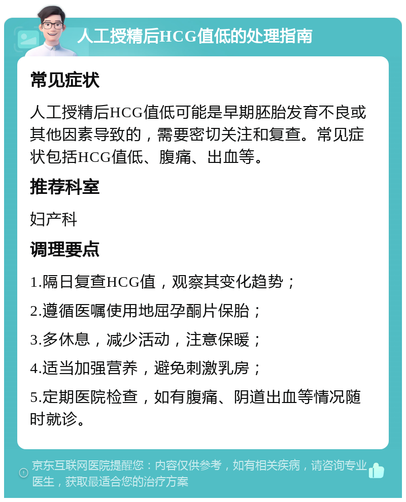 人工授精后HCG值低的处理指南 常见症状 人工授精后HCG值低可能是早期胚胎发育不良或其他因素导致的，需要密切关注和复查。常见症状包括HCG值低、腹痛、出血等。 推荐科室 妇产科 调理要点 1.隔日复查HCG值，观察其变化趋势； 2.遵循医嘱使用地屈孕酮片保胎； 3.多休息，减少活动，注意保暖； 4.适当加强营养，避免刺激乳房； 5.定期医院检查，如有腹痛、阴道出血等情况随时就诊。